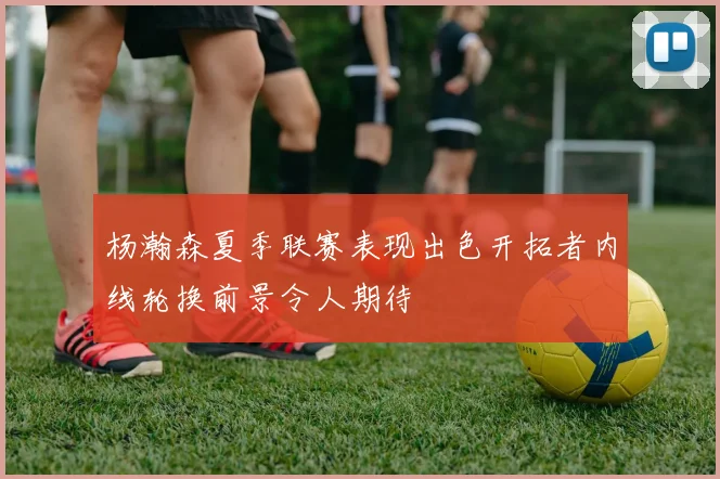 杨瀚森夏季联赛表现出色开拓者内线轮换前景令人期待