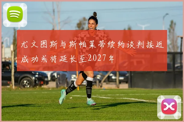 尤文图斯与斯帕莱蒂续约谈判接近成功或将延长至2027年