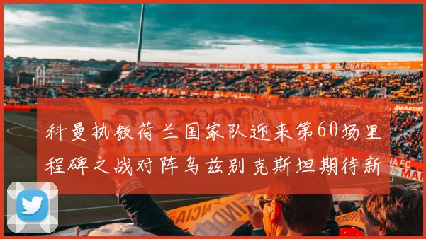 科曼执教荷兰国家队迎来第60场里程碑之战对阵乌兹别克斯坦期待新突破