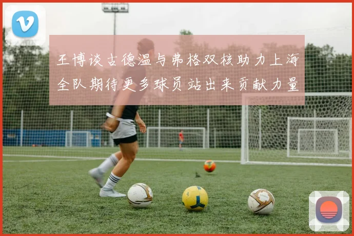 王博谈古德温与弗格双核助力上海全队期待更多球员站出来贡献力量