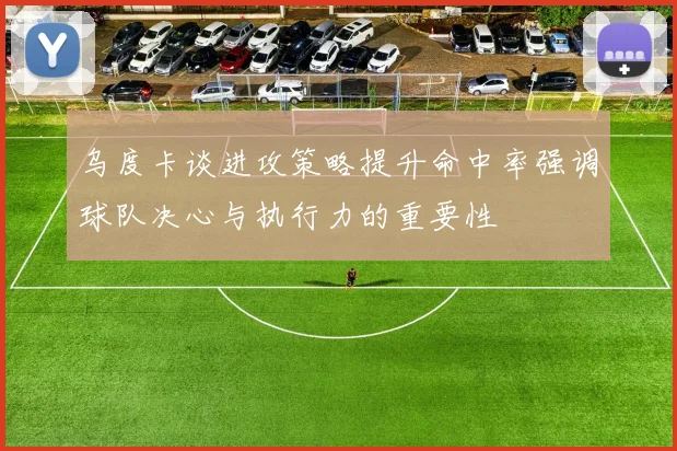 乌度卡谈进攻策略提升命中率强调球队决心与执行力的重要性
