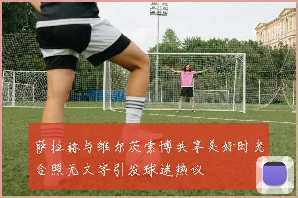 萨拉赫与维尔茨索博共享美好时光合照无文字引发球迷热议