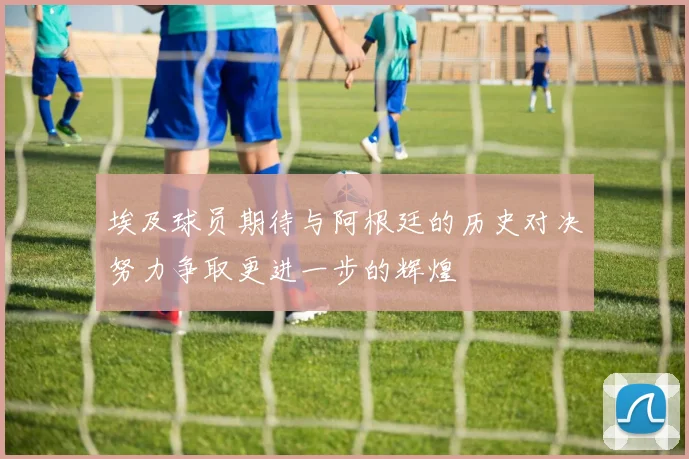 埃及球员期待与阿根廷的历史对决努力争取更进一步的辉煌