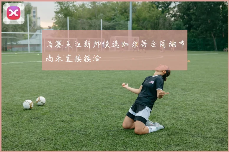马赛关注新帅候选加尔蒂合同细节尚未直接接洽