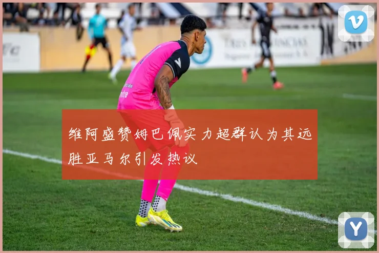 维阿盛赞姆巴佩实力超群认为其远胜亚马尔引发热议
