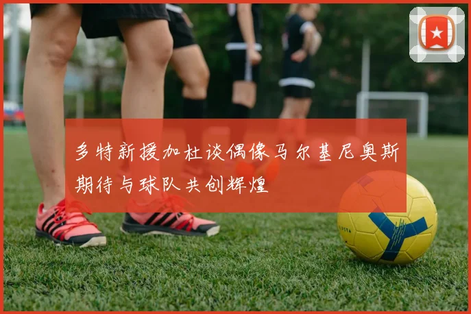多特新援加杜谈偶像马尔基尼奥斯期待与球队共创辉煌