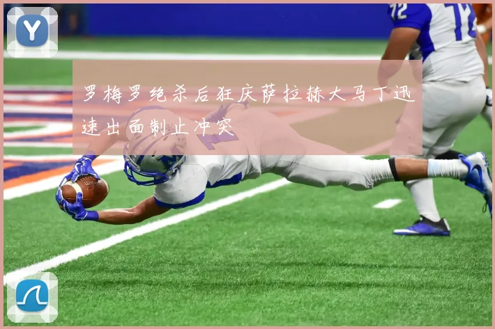 罗梅罗绝杀后狂庆萨拉赫大马丁迅速出面制止冲突