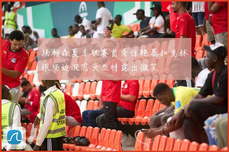 杨瀚森夏季联赛首秀惊艳暴扣克林根场边沉思莫兰特露出微笑