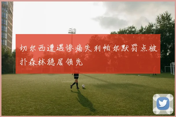 切尔西遭遇惨痛失利帕尔默罚点被扑森林稳居领先