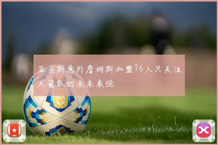 亚当斯意外詹姆斯加盟76人只关注火箭队的未来表现