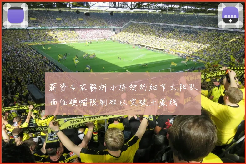薪资专家解析小桥续约细节太阳队面临硬帽限制难以突破土豪线
