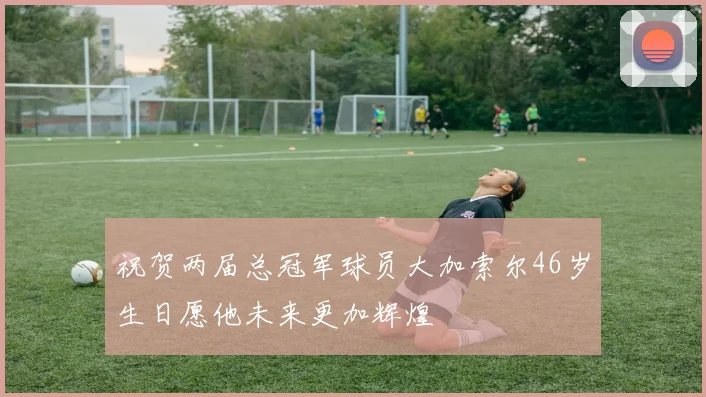 祝贺两届总冠军球员大加索尔46岁生日愿他未来更加辉煌