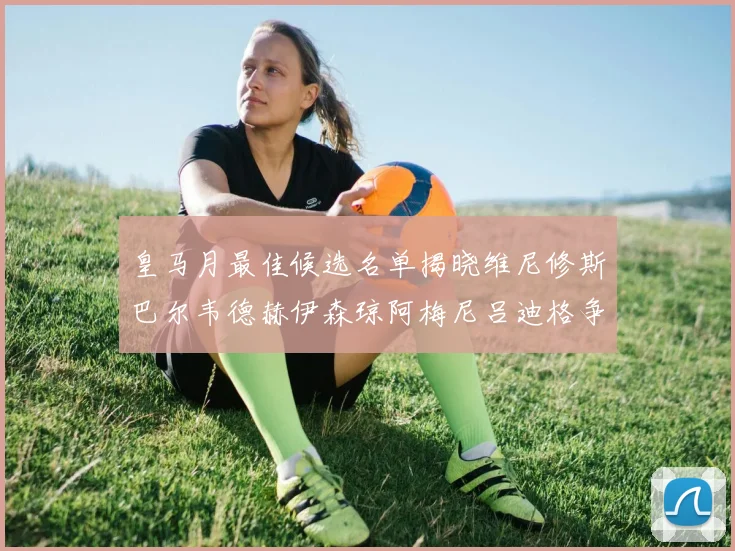 皇马月最佳候选名单揭晓维尼修斯巴尔韦德赫伊森琼阿梅尼吕迪格争夺荣誉