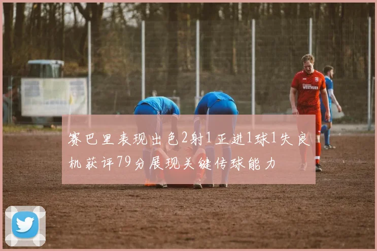 赛巴里表现出色2射1正进1球1失良机获评79分展现关键传球能力