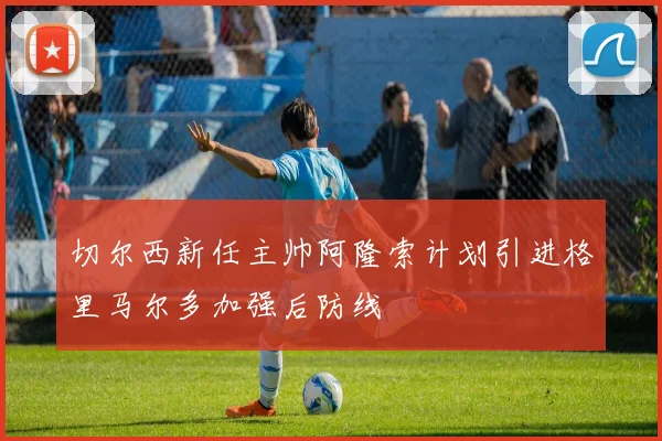 切尔西新任主帅阿隆索计划引进格里马尔多加强后防线