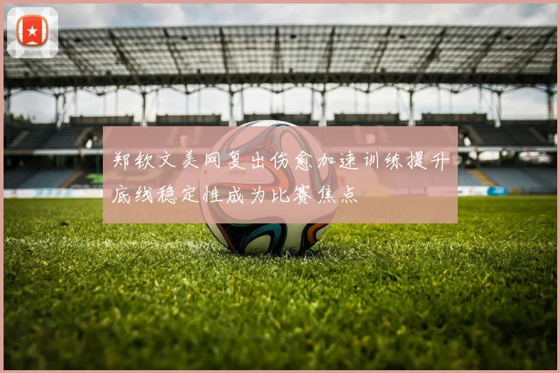 郑钦文美网复出伤愈加速训练提升底线稳定性成为比赛焦点