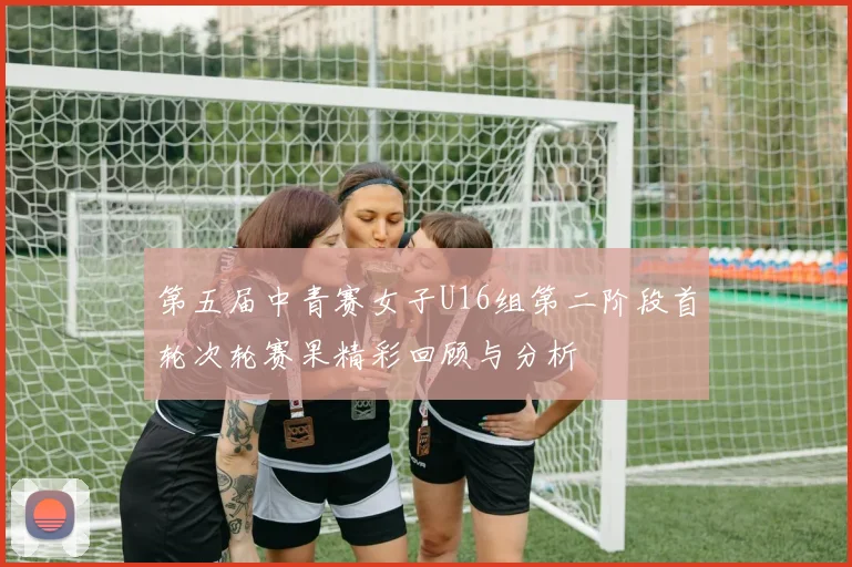 第五届中青赛女子U16组第二阶段首轮次轮赛果精彩回顾与分析