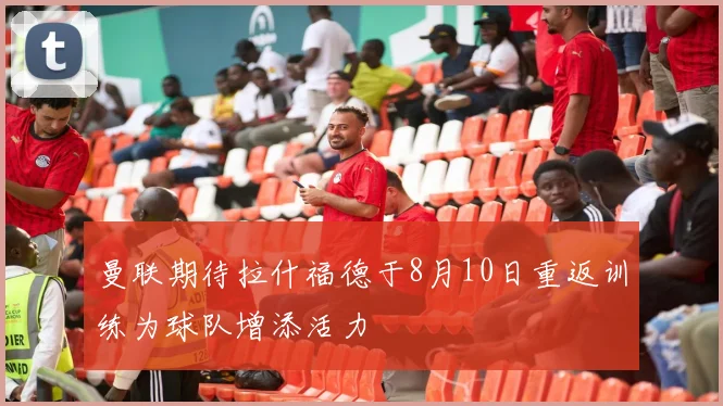 曼联期待拉什福德于8月10日重返训练为球队增添活力