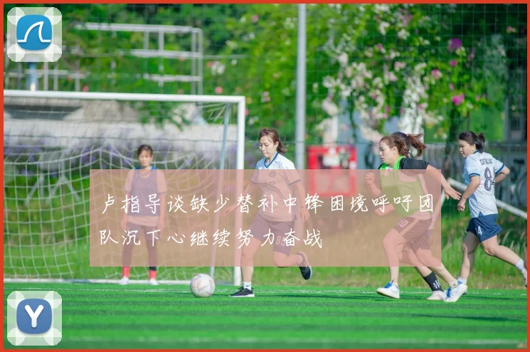 卢指导谈缺少替补中锋困境呼吁团队沉下心继续努力奋战
