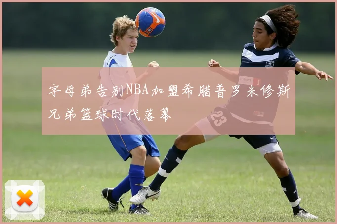 字母弟告别NBA加盟希腊普罗米修斯兄弟篮球时代落幕