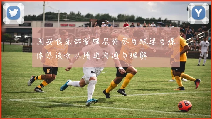 国安俱乐部管理层将参与球迷与媒体恳谈会以增进沟通与理解