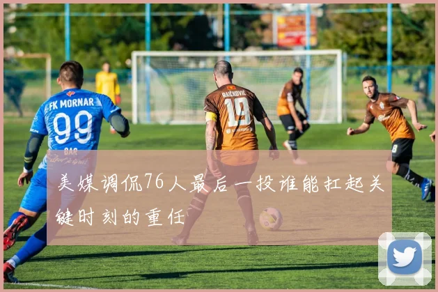 美媒调侃76人最后一投谁能扛起关键时刻的重任