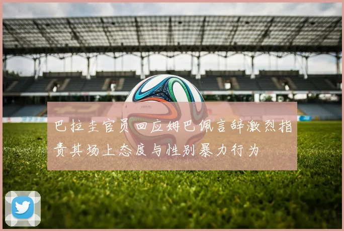 巴拉圭官员回应姆巴佩言辞激烈指责其场上态度与性别暴力行为