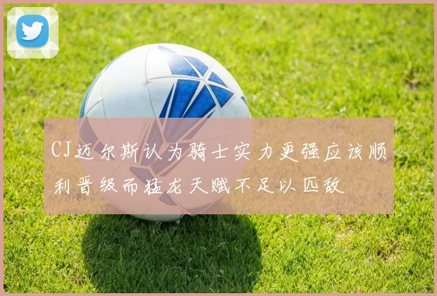 CJ迈尔斯认为骑士实力更强应该顺利晋级而猛龙天赋不足以匹敌