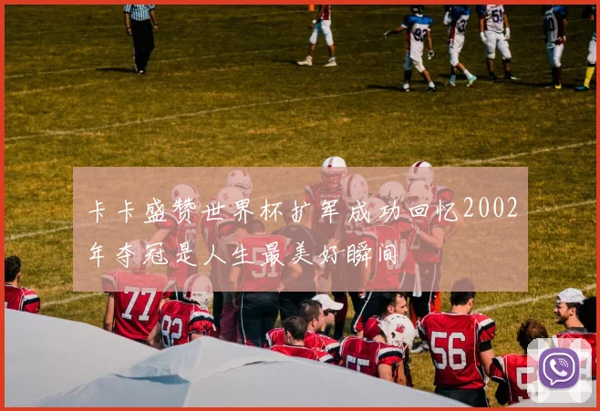 卡卡盛赞世界杯扩军成功回忆2002年夺冠是人生最美好瞬间