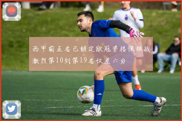 西甲前五名已锁定欧冠资格保级战激烈第10到第19名仅差六分