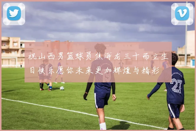 祝山西男篮球员焦海龙三十而立生日快乐愿你未来更加辉煌与精彩